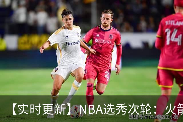 【实时更新】NBA选秀次轮：火箭次轮状元选小钢炮