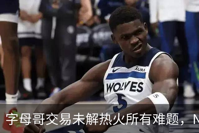 字母哥交易未解热火所有难题，NBA排名冲至第8后场短板凸显