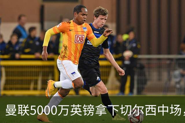 曼联5000万英镑拿下切尔西中场，巴西双星同一天体检，红魔这次终于不抬价了