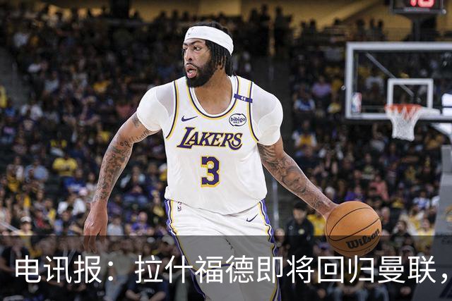 电讯报：拉什福德即将回归曼联，有望在热身赛和阿莫林重逢