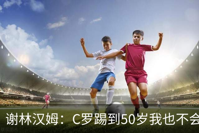 谢林汉姆：C罗踢到50岁我也不会感到惊讶 但回到欧洲是不可能的