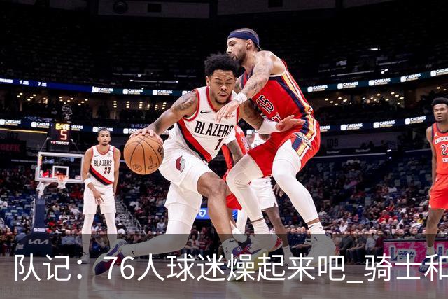 队记：76人球迷燥起来吧 骑士和热火粉丝吃不到葡萄说葡萄酸